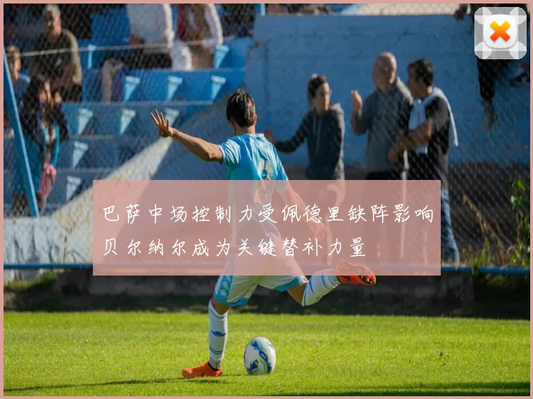 巴萨中场控制力受佩德里缺阵影响贝尔纳尔成为关键替补力量