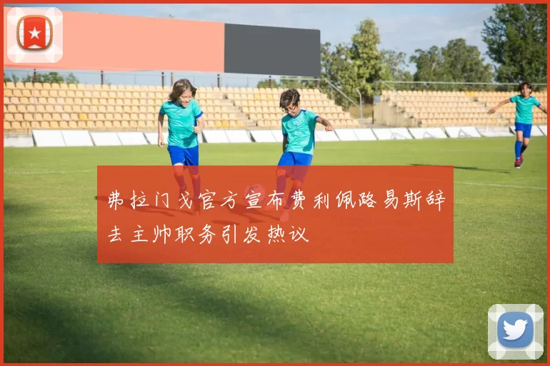弗拉门戈官方宣布费利佩路易斯辞去主帅职务引发热议