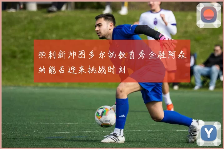 热刺新帅图多尔执教首秀全胜阿森纳能否迎来挑战时刻