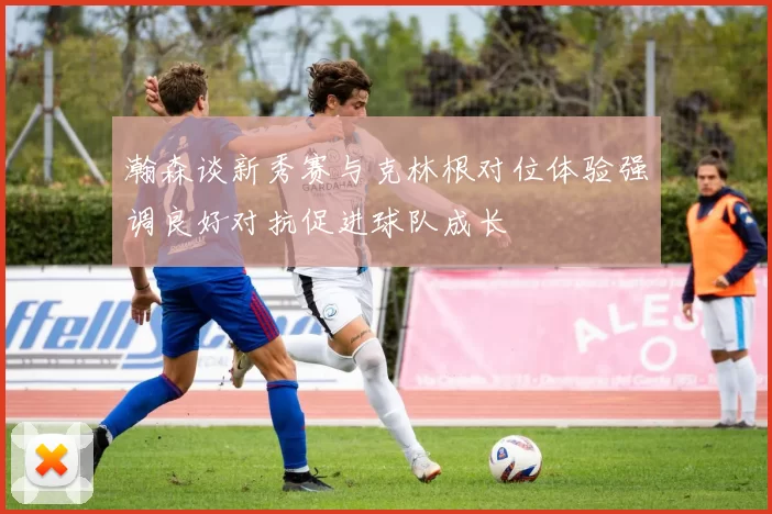 瀚森谈新秀赛与克林根对位体验强调良好对抗促进球队成长