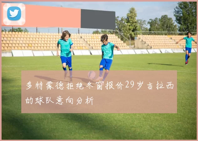 多特蒙德拒绝冬窗报价29岁吉拉西的球队意向分析