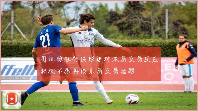 司机称独行侠球迷对浓眉交易反应积极不愿再谈东眉交易话题