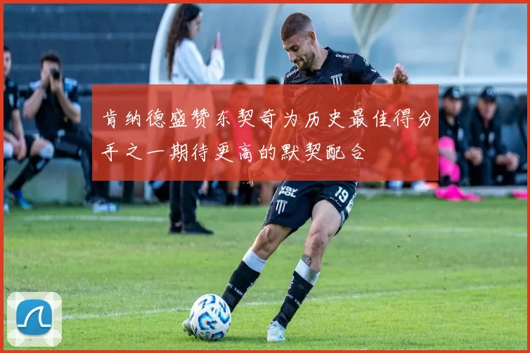 肯纳德盛赞东契奇为历史最佳得分手之一期待更高的默契配合