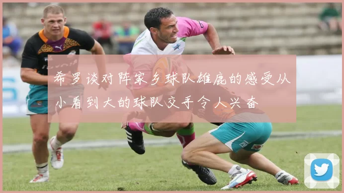 希罗谈对阵家乡球队雄鹿的感受从小看到大的球队交手令人兴奋