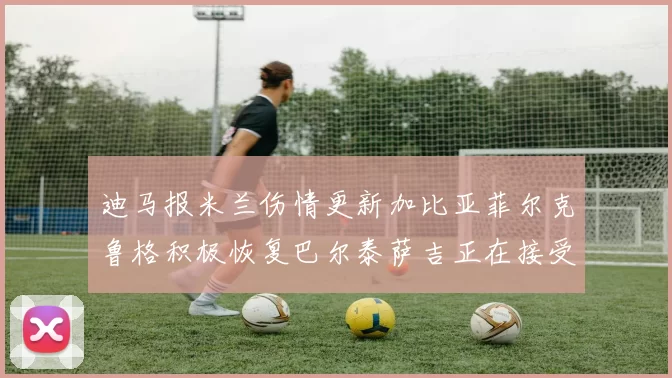 迪马报米兰伤情更新加比亚菲尔克鲁格积极恢复巴尔泰萨吉正在接受评估