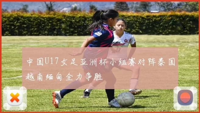 中国U17女足亚洲杯小组赛对阵泰国越南缅甸全力争胜