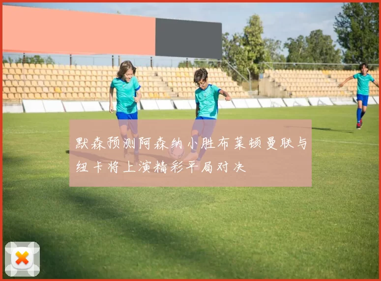默森预测阿森纳小胜布莱顿曼联与纽卡将上演精彩平局对决