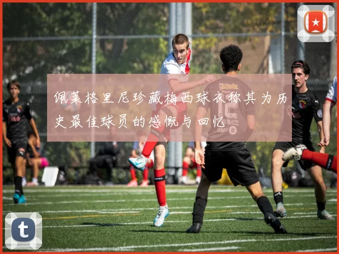 佩莱格里尼珍藏梅西球衣称其为历史最佳球员的感慨与回忆