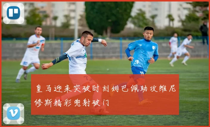 皇马迎来突破时刻姆巴佩助攻维尼修斯精彩兜射破门