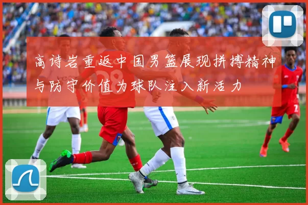高诗岩重返中国男篮展现拼搏精神与防守价值为球队注入新活力
