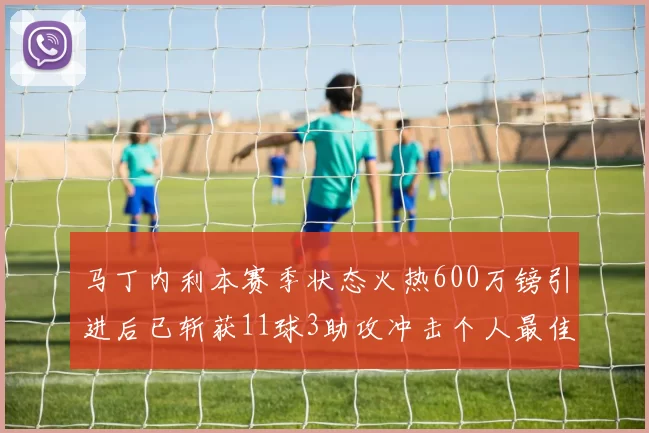 马丁内利本赛季状态火热600万镑引进后已斩获11球3助攻冲击个人最佳表现