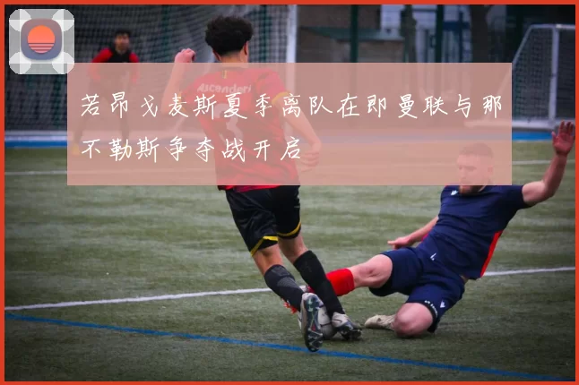 若昂戈麦斯夏季离队在即曼联与那不勒斯争夺战开启