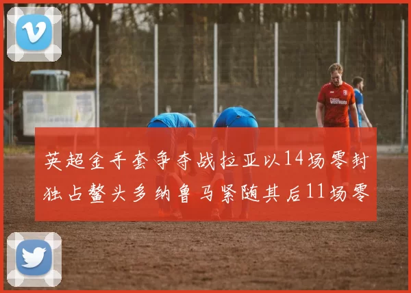 英超金手套争夺战拉亚以14场零封独占鳌头多纳鲁马紧随其后11场零封