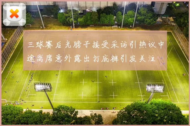 三球赛后光膀子接受采访引热议中途离席意外露出打底裤引发关注