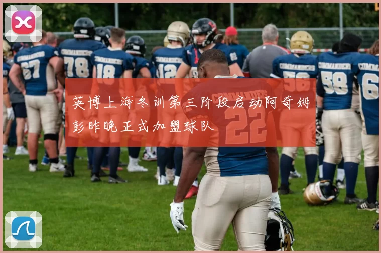 英博上海冬训第三阶段启动阿奇姆彭昨晚正式加盟球队