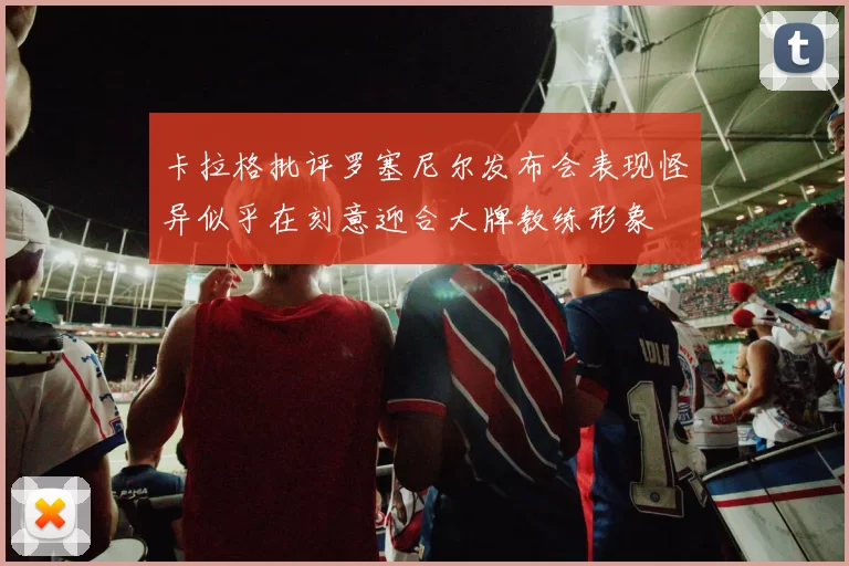 卡拉格批评罗塞尼尔发布会表现怪异似乎在刻意迎合大牌教练形象